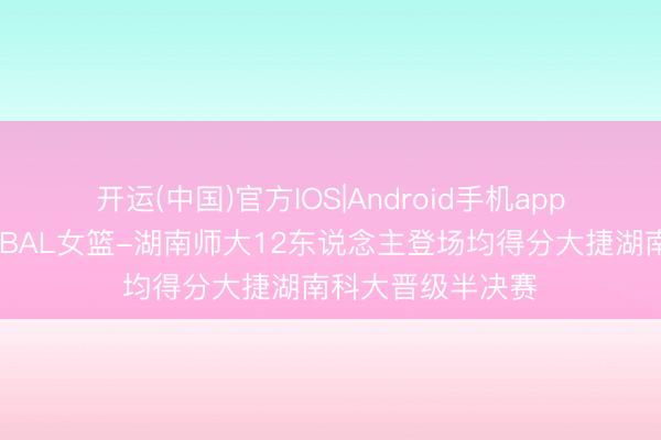开运(中国)官方IOS|Android手机app下载 🏀CUBAL女篮-湖南师大12东说念主登场均得分大捷湖南科大晋级半决赛