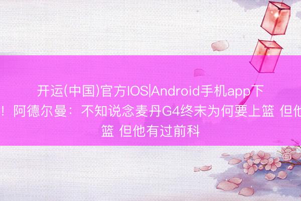 开运(中国)官方IOS|Android手机app下载 还在喷！阿德尔曼：不知说念麦丹G4终末为何要上篮 但他有过前科