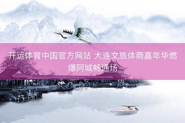 开运体育中国官方网站 大连文旅体商嘉年华燃爆阿城畅通场