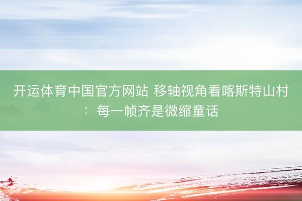 开运体育中国官方网站 移轴视角看喀斯特山村：每一帧齐是微缩童话
