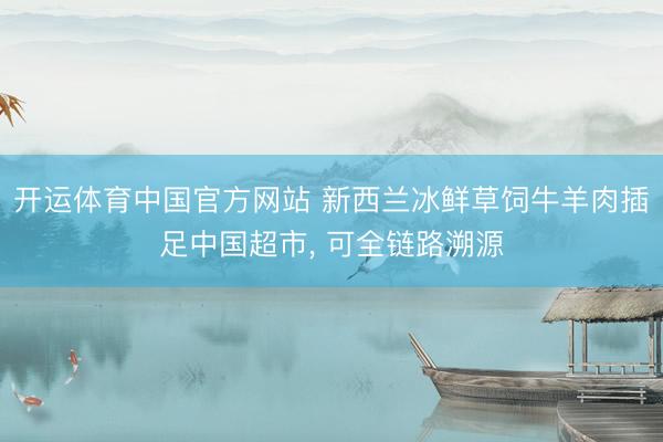 开运体育中国官方网站 新西兰冰鲜草饲牛羊肉插足中国超市， 可全链路溯源