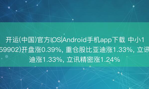 开运(中国)官方IOS|Android手机app下载 中小100ETF中原(159902)开盘涨0.39%， 重仓股比亚迪涨1.33%， 立讯精密涨1.24%