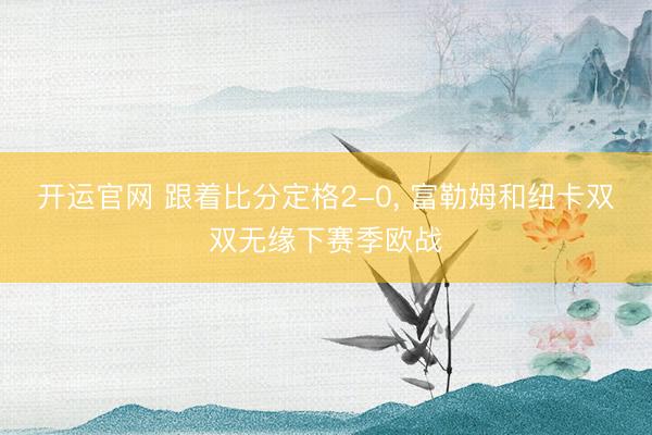 开运官网 跟着比分定格2-0， 富勒姆和纽卡双双无缘下赛季欧战