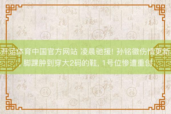开运体育中国官方网站 凌晨驰援! 孙铭徽伤情更新， 脚踝肿到穿大2码的鞋， 1号位惨遭重创