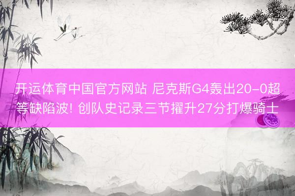 开运体育中国官方网站 尼克斯G4轰出20-0超等缺陷波! 创队史记录三节擢升27分打爆骑士