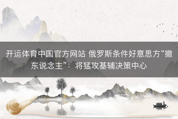 开运体育中国官方网站 俄罗斯条件好意思方“撤东说念主”：将猛攻基辅决策中心