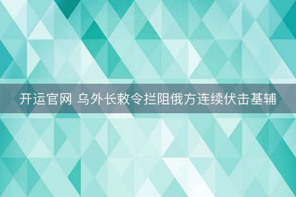 开运官网 乌外长敕令拦阻俄方连续伏击基辅