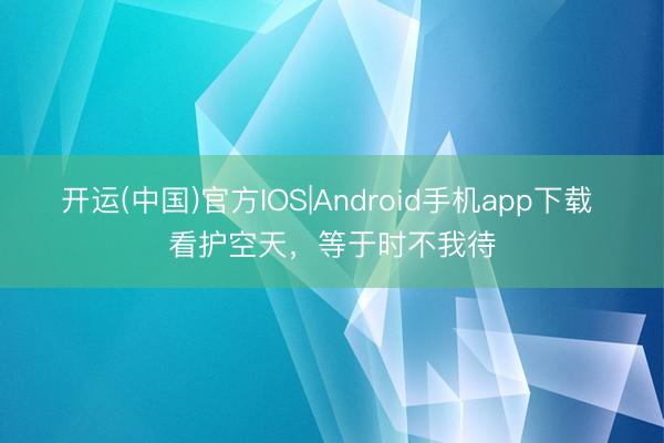 开运(中国)官方IOS|Android手机app下载 看护空天，等于时不我待