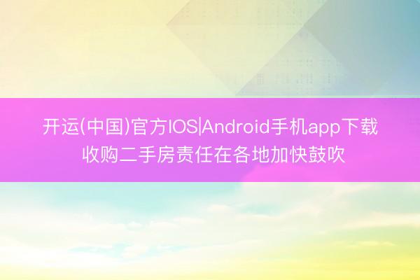 开运(中国)官方IOS|Android手机app下载 收购二手房责任在各地加快鼓吹