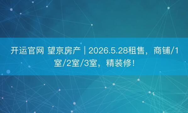 开运官网 望京房产 | 2026.5.28租售，商铺/1室/2室/3室，精装修！