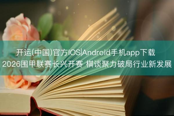 开运(中国)官方IOS|Android手机app下载 2026围甲联赛长兴开赛 棋谈聚力破局行业新发展