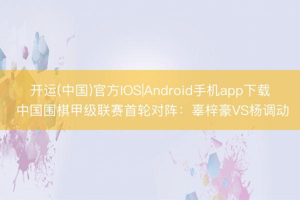 开运(中国)官方IOS|Android手机app下载 中国围棋甲级联赛首轮对阵：辜梓豪VS杨调动