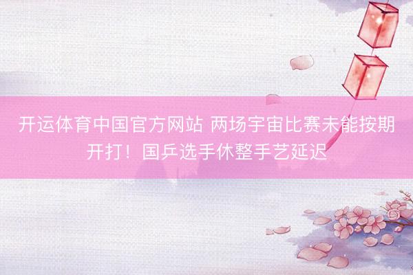 开运体育中国官方网站 两场宇宙比赛未能按期开打！国乒选手休整手艺延迟