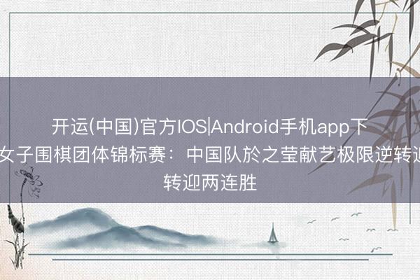 开运(中国)官方IOS|Android手机app下载 天下女子围棋团体锦标赛：中国队於之莹献艺极限逆转迎两连胜