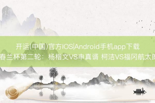 开运(中国)官方IOS|Android手机app下载 春兰杯第二轮：杨楷文VS申真谞 柯洁VS福冈航太朗