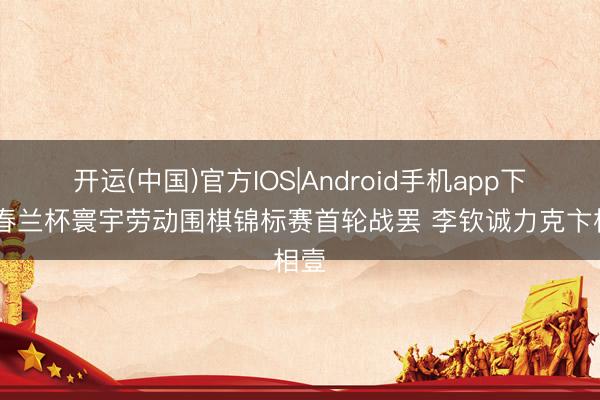 开运(中国)官方IOS|Android手机app下载 春兰杯寰宇劳动围棋锦标赛首轮战罢 李钦诚力克卞相壹