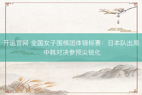 开运官网 全国女子围棋团体锦标赛：日本队出局 中韩对决参预尖锐化