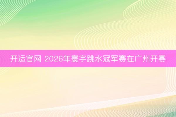 开运官网 2026年寰宇跳水冠军赛在广州开赛
