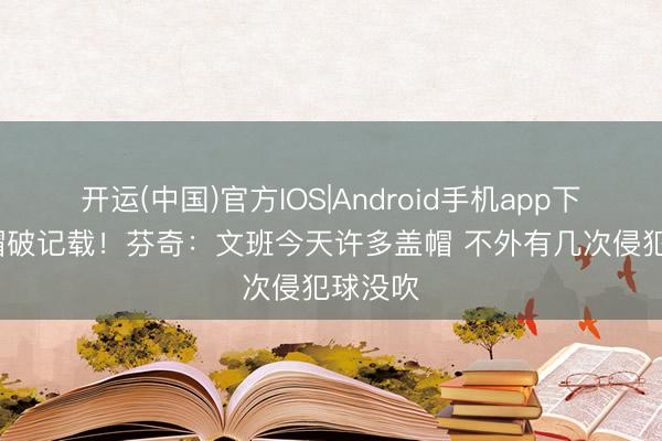 开运(中国)官方IOS|Android手机app下载 12帽破记载！芬奇：文班今天许多盖帽 不外有几次侵犯球没吹