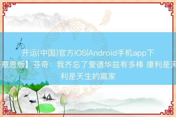 开运(中国)官方IOS|Android手机app下载 【完好意思版】芬奇：我齐忘了爱德华兹有多棒 康利是天生的赢家
