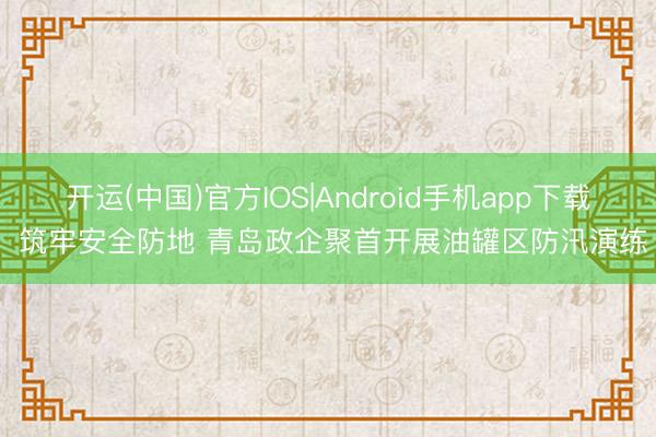 开运(中国)官方IOS|Android手机app下载 筑牢安全防地 青岛政企聚首开展油罐区防汛演练