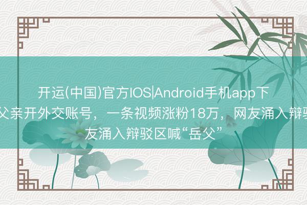 开运(中国)官方IOS|Android手机app下载 迪丽热巴父亲开外交账号，一条视频涨粉18万，网友涌入辩驳区喊“岳父”