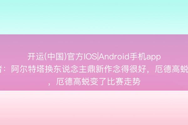 开运(中国)官方IOS|Android手机app下载 跟队记者：阿尔特塔换东说念主鼎新作念得很好，厄德高蜕变了比赛走势