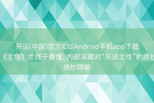 开运(中国)官方IOS|Android手机app下载 追平《主角》才终于看懂， 内部深藏对“东谈主性”的绝妙隐喻