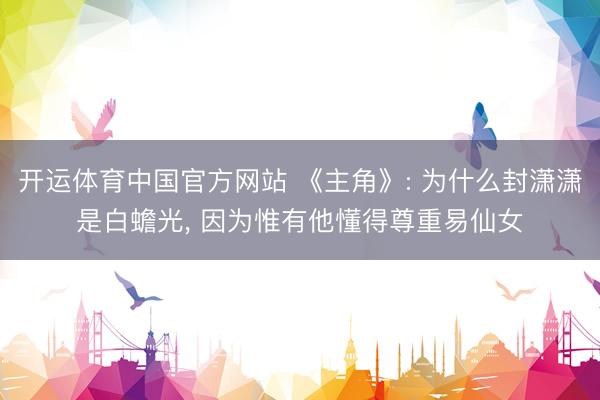 开运体育中国官方网站 《主角》: 为什么封潇潇是白蟾光， 因为惟有他懂得尊重易仙女