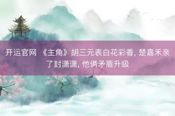 开运官网 《主角》胡三元表白花彩香， 楚嘉禾亲了封潇潇， 他俩矛盾升级