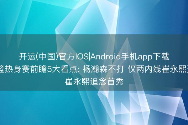 开运(中国)官方IOS|Android手机app下载 中国男篮热身赛前瞻5大看点: 杨瀚森不打 仅两内线崔永熙追念首秀