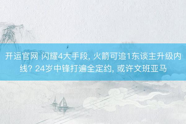 开运官网 闪耀4大手段， 火箭可追1东谈主升级内线? 24岁中锋打遍全定约， 或许文班亚马