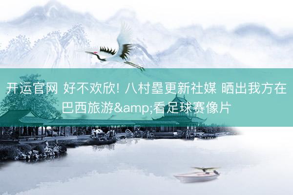 开运官网 好不欢欣! 八村塁更新社媒 晒出我方在巴西旅游&看足球赛像片