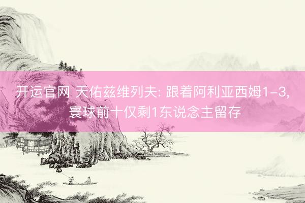 开运官网 天佑兹维列夫: 跟着阿利亚西姆1-3， 寰球前十仅剩1东说念主留存