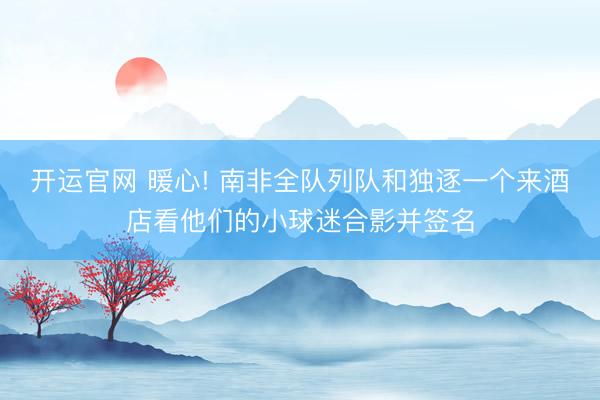 开运官网 暖心! 南非全队列队和独逐一个来酒店看他们的小球迷合影并签名