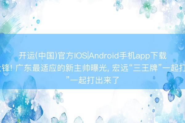 开运(中国)官方IOS|Android手机app下载 逼走杜锋! 广东最适应的新主帅曝光， 宏远“三王牌”一起打出来了