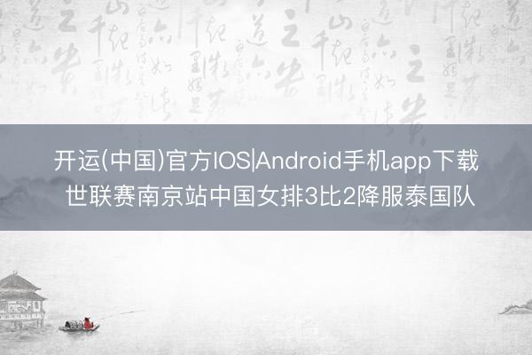 开运(中国)官方IOS|Android手机app下载 世联赛南京站中国女排3比2降服泰国队