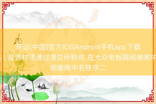 开运(中国)官方IOS|Android手机app下载 新股音书 | 星源材质通过港交所聆讯 在大众电板隔阂阛阓中名秩序二
