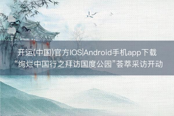 开运(中国)官方IOS|Android手机app下载 “绚烂中国行之拜访国度公园”荟萃采访开动