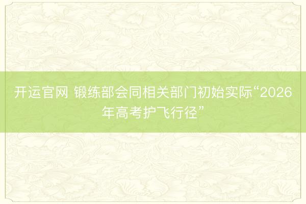 开运官网 锻练部会同相关部门初始实际“2026年高考护飞行径”
