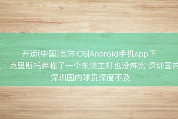开运(中国)官方IOS|Android手机app下载 媒体东谈主：克里斯托弗临了一个东谈主打也没舛讹 深圳国内球员深度不及