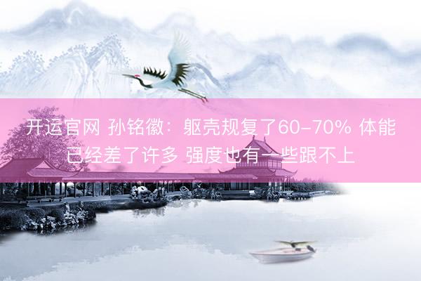 开运官网 孙铭徽：躯壳规复了60-70% 体能已经差了许多 强度也有一些跟不上