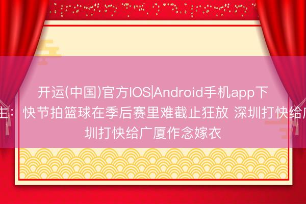 开运(中国)官方IOS|Android手机app下载 媒体东谈主：快节拍篮球在季后赛里难截止狂放 深圳打快给广厦作念嫁衣