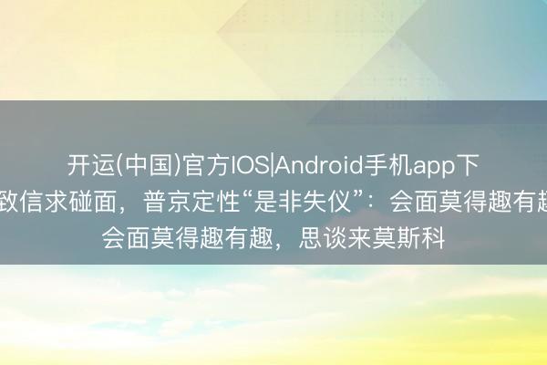 开运(中国)官方IOS|Android手机app下载 泽连斯基公开致信求碰面，普京定性“是非失仪”：会面莫得趣有趣，思谈来莫斯科