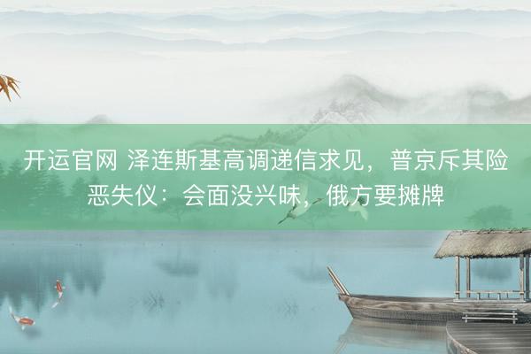 开运官网 泽连斯基高调递信求见，普京斥其险恶失仪：会面没兴味，俄方要摊牌