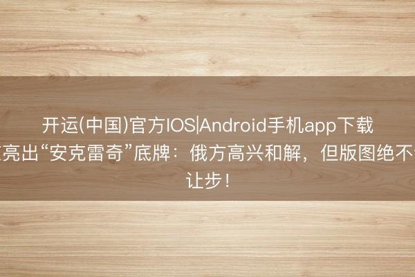 开运(中国)官方IOS|Android手机app下载 普京亮出“安克雷奇”底牌：俄方高兴和解，但版图绝不让步！