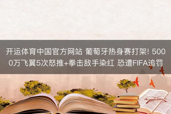 开运体育中国官方网站 葡萄牙热身赛打架! 5000万飞翼5次怒推+拳击敌手染红 恐遭FIFA追罚