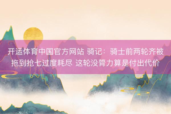 开运体育中国官方网站 骑记：骑士前两轮齐被拖到抢七过度耗尽 这轮没膂力算是付出代价