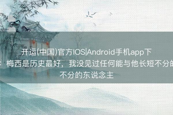 开运(中国)官方IOS|Android手机app下载 阿尔巴:梅西是历史最好,我没见过任何能与他长短不分的东说念主