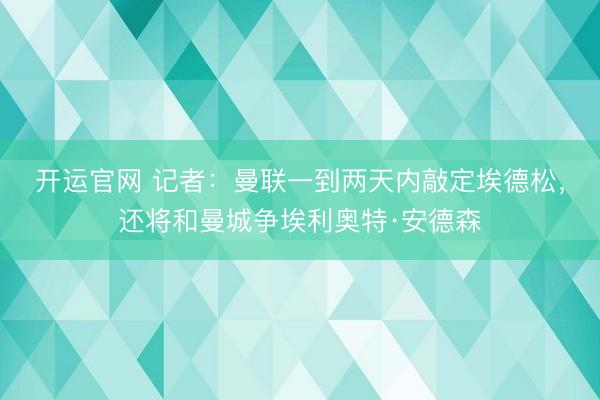 开运官网 记者:曼联一到两天内敲定埃德松,还将和曼城争埃利奥特·安德森